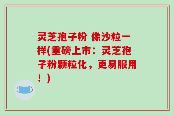 灵芝孢子粉 像沙粒一样(重磅上市:灵芝孢子粉颗粒化,更易服用!)-第1张图片-破壁灵芝孢子粉研究指南 灵芝孢子粉 像沙粒一样(重磅上市:灵芝孢子粉颗粒化,更易服用!)-第1张图片-破壁灵芝孢子粉研究指南
