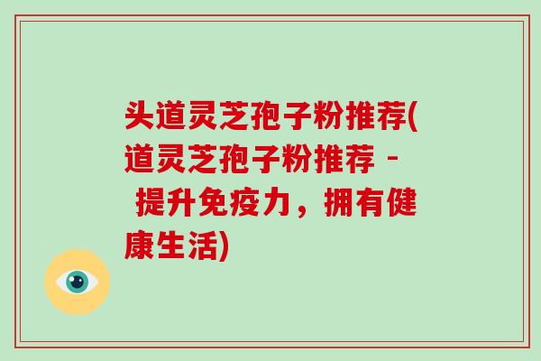 头道灵芝孢子粉推荐(道灵芝孢子粉推荐 - 提升免疫力,拥有健康生活)-第1张图片-破壁灵芝孢子粉研究指南 头道灵芝孢子粉推荐(道灵芝孢子粉推荐 - 提升免疫力,拥有健康生活)-第1张图片-破壁灵芝孢子粉研究指南