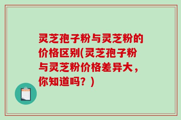 灵芝孢子粉与灵芝粉的价格区别(灵芝孢子粉与灵芝粉价格差异大，你知道吗？)-第1张图片-破壁灵芝孢子粉研究指南
