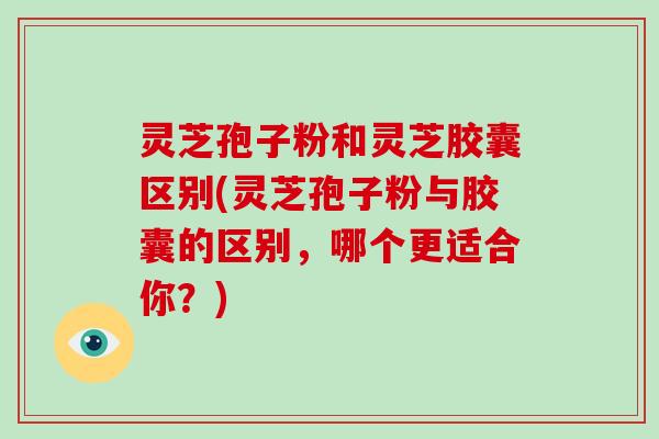 灵芝孢子粉和灵芝胶囊区别(灵芝孢子粉与胶囊的区别，哪个更适合你？)-第1张图片-破壁灵芝孢子粉研究指南
