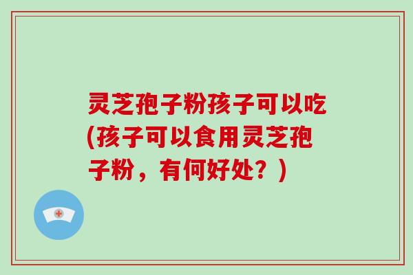 灵芝孢子粉孩子可以吃(孩子可以食用灵芝孢子粉,有何好处?)-第1张图片-破壁灵芝孢子粉研究指南 灵芝孢子粉孩子可以吃(孩子可以食用灵芝孢子粉,有何好处?)-第1张图片-破壁灵芝孢子粉研究指南