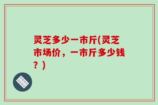 灵芝多少一市斤(灵芝市场价，一市斤多少钱？)-第1张图片-破壁灵芝孢子粉研究指南