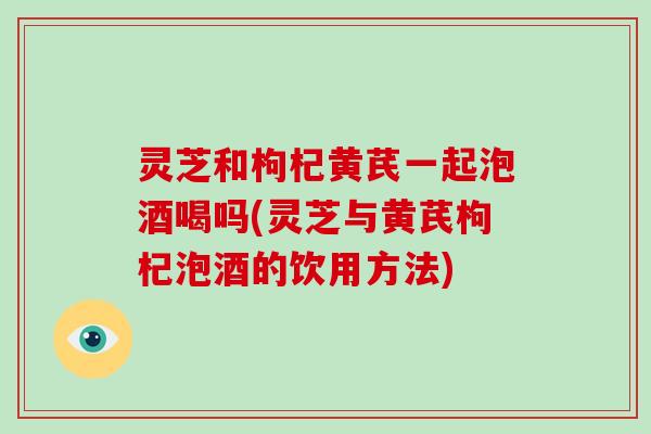灵芝和枸杞黄芪一起泡酒喝吗(灵芝与黄芪枸杞泡酒的饮用方法)-第1张图片-破壁灵芝孢子粉研究指南
