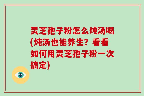 灵芝孢子粉怎么炖汤喝(炖汤也能养生？看看如何用灵芝孢子粉一次搞定)-第1张图片-破壁灵芝孢子粉研究指南