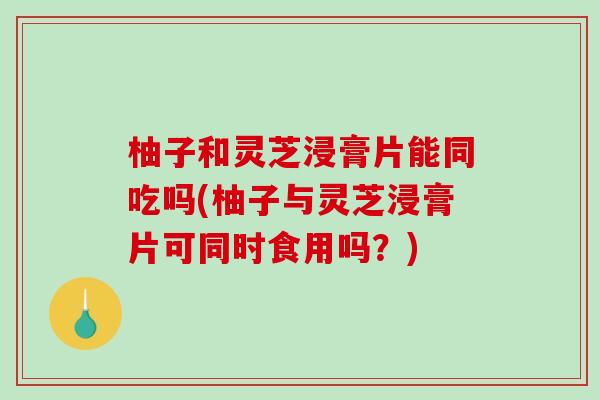 柚子和灵芝浸膏片能同吃吗(柚子与灵芝浸膏片可同时食用吗?)-第1张图片-破壁灵芝孢子粉研究指南 柚子和灵芝浸膏片能同吃吗(柚子与灵芝浸膏片可同时食用吗?)-第1张图片-破壁灵芝孢子粉研究指南