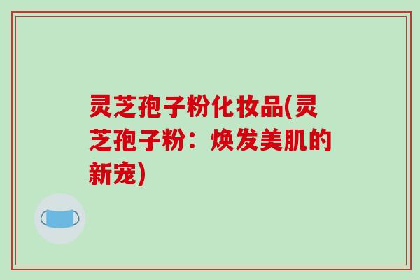灵芝孢子粉化妆品(灵芝孢子粉:焕发美肌的新宠)-第1张图片-破壁灵芝孢子粉研究指南 灵芝孢子粉化妆品(灵芝孢子粉:焕发美肌的新宠)-第1张图片-破壁灵芝孢子粉研究指南