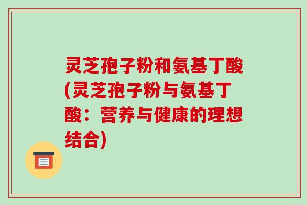 灵芝孢子粉和氨基丁酸(灵芝孢子粉与氨基丁酸：营养与健康的理想结合)-第1张图片-破壁灵芝孢子粉研究指南