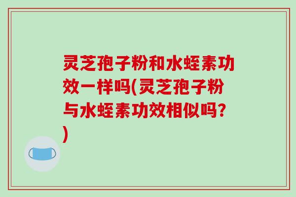 灵芝孢子粉和水蛭素功效一样吗(灵芝孢子粉与水蛭素功效相似吗?)-第1张图片-破壁灵芝孢子粉研究指南 灵芝孢子粉和水蛭素功效一样吗(灵芝孢子粉与水蛭素功效相似吗?)-第1张图片-破壁灵芝孢子粉研究指南