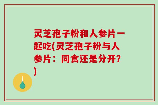 灵芝孢子粉和人参片一起吃(灵芝孢子粉与人参片：同食还是分开？)-第1张图片-破壁灵芝孢子粉研究指南