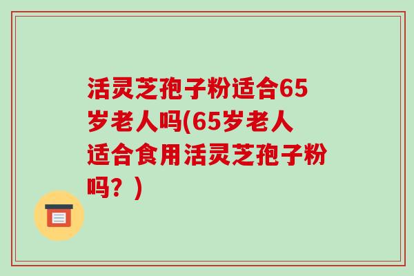 活灵芝孢子粉适合65岁老人吗(65岁老人适合食用活灵芝孢子粉吗？)-第1张图片-破壁灵芝孢子粉研究指南