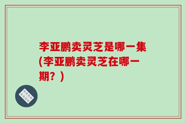 李亚鹏卖灵芝是哪一集(李亚鹏卖灵芝在哪一期？)-第1张图片-破壁灵芝孢子粉研究指南