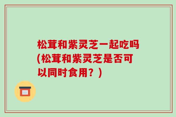 松茸和紫灵芝一起吃吗(松茸和紫灵芝是否可以同时食用?)-第1张图片-破壁灵芝孢子粉研究指南 松茸和紫灵芝一起吃吗(松茸和紫灵芝是否可以同时食用?)-第1张图片-破壁灵芝孢子粉研究指南