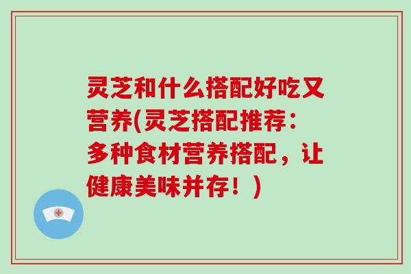 灵芝和什么搭配好吃又营养(灵芝搭配推荐:多种食材营养搭配,让健康美味并存!)-第1张图片-破壁灵芝孢子粉研究指南 灵芝和什么搭配好吃又营养(灵芝搭配推荐:多种食材营养搭配,让健康美味并存!)-第1张图片-破壁灵芝孢子粉研究指南