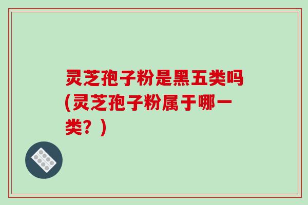 灵芝孢子粉是黑五类吗(灵芝孢子粉属于哪一类?)-第1张图片-破壁灵芝孢子粉研究指南 灵芝孢子粉是黑五类吗(灵芝孢子粉属于哪一类?)-第1张图片-破壁灵芝孢子粉研究指南