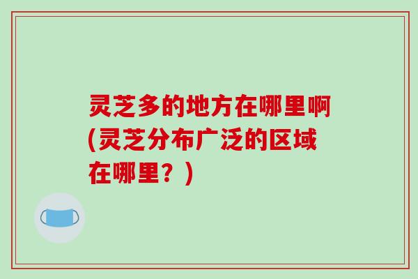 灵芝多的地方在哪里啊(灵芝分布广泛的区域在哪里?)-第1张图片-破壁灵芝孢子粉研究指南 灵芝多的地方在哪里啊(灵芝分布广泛的区域在哪里?)-第1张图片-破壁灵芝孢子粉研究指南