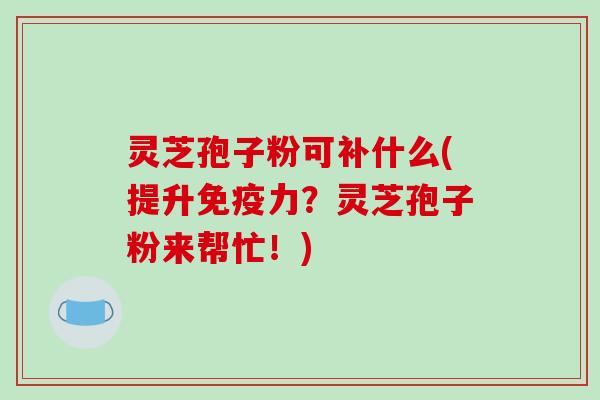 灵芝孢子粉可补什么(提升免疫力？灵芝孢子粉来帮忙！)-第1张图片-破壁灵芝孢子粉研究指南
