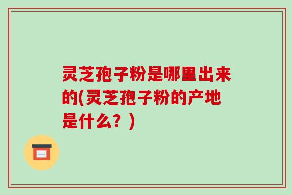 灵芝孢子粉是哪里出来的(灵芝孢子粉的产地是什么?)-第1张图片-破壁灵芝孢子粉研究指南 灵芝孢子粉是哪里出来的(灵芝孢子粉的产地是什么?)-第1张图片-破壁灵芝孢子粉研究指南