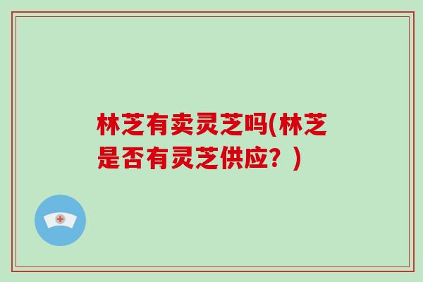 林芝有卖灵芝吗(林芝是否有灵芝供应?)-第1张图片-破壁灵芝孢子粉研究指南 林芝有卖灵芝吗(林芝是否有灵芝供应?)-第1张图片-破壁灵芝孢子粉研究指南