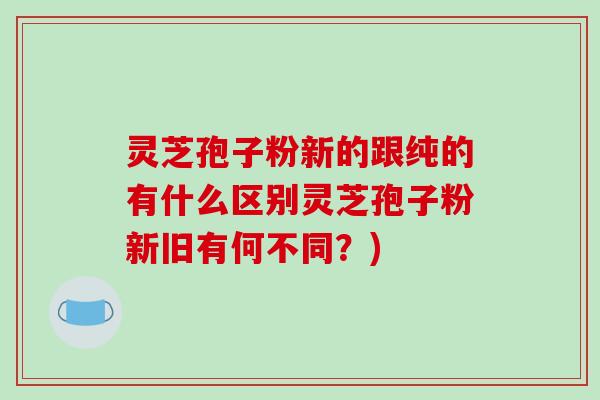 灵芝孢子粉新的跟纯的有什么区别灵芝孢子粉新旧有何不同?)-第1张图片-破壁灵芝孢子粉研究指南 灵芝孢子粉新的跟纯的有什么区别灵芝孢子粉新旧有何不同?)-第1张图片-破壁灵芝孢子粉研究指南