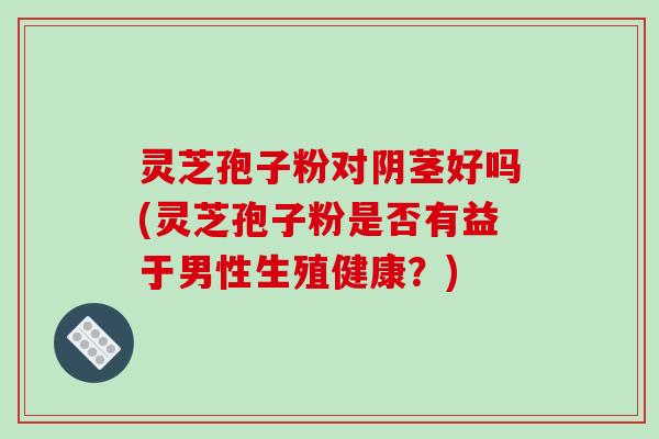 灵芝孢子粉对阴茎好吗(灵芝孢子粉是否有益于男性生殖健康?)-第1张图片-破壁灵芝孢子粉研究指南 灵芝孢子粉对阴茎好吗(灵芝孢子粉是否有益于男性生殖健康?)-第1张图片-破壁灵芝孢子粉研究指南