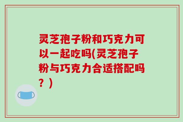 灵芝孢子粉和巧克力可以一起吃吗(灵芝孢子粉与巧克力合适搭配吗?)-第1张图片-破壁灵芝孢子粉研究指南 灵芝孢子粉和巧克力可以一起吃吗(灵芝孢子粉与巧克力合适搭配吗?)-第1张图片-破壁灵芝孢子粉研究指南
