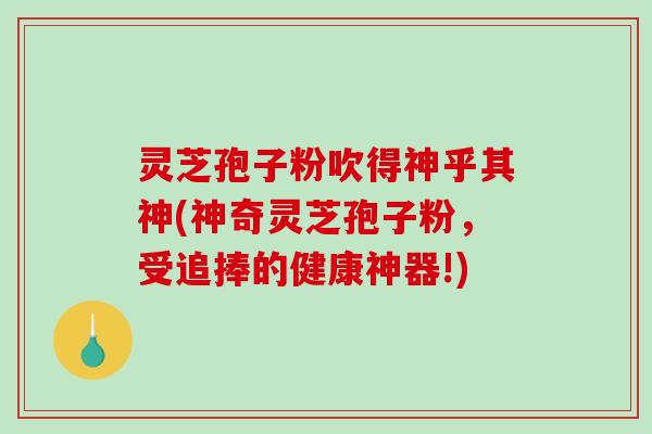 灵芝孢子粉吹得神乎其神(神奇灵芝孢子粉,受追捧的健康神器!)-第1张图片-破壁灵芝孢子粉研究指南 灵芝孢子粉吹得神乎其神(神奇灵芝孢子粉,受追捧的健康神器!)-第1张图片-破壁灵芝孢子粉研究指南