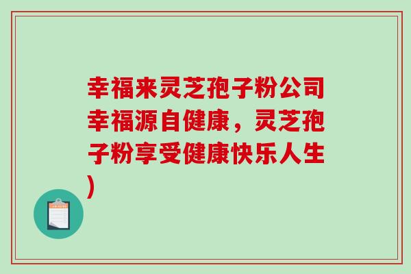 幸福来灵芝孢子粉公司幸福源自健康,灵芝孢子粉享受健康快乐人生)-第1张图片-破壁灵芝孢子粉研究指南 幸福来灵芝孢子粉公司幸福源自健康,灵芝孢子粉享受健康快乐人生)-第1张图片-破壁灵芝孢子粉研究指南