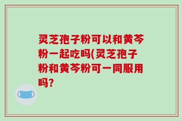灵芝孢子粉可以和黄芩粉一起吃吗(灵芝孢子粉和黄芩粉可一同服用吗?-第1张图片-破壁灵芝孢子粉研究指南 灵芝孢子粉可以和黄芩粉一起吃吗(灵芝孢子粉和黄芩粉可一同服用吗?-第1张图片-破壁灵芝孢子粉研究指南