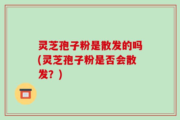 灵芝孢子粉是散发的吗(灵芝孢子粉是否会散发?)-第1张图片-破壁灵芝孢子粉研究指南 灵芝孢子粉是散发的吗(灵芝孢子粉是否会散发?)-第1张图片-破壁灵芝孢子粉研究指南