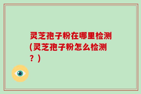 灵芝孢子粉在哪里检测(灵芝孢子粉怎么检测?)-第1张图片-破壁灵芝孢子粉研究指南 灵芝孢子粉在哪里检测(灵芝孢子粉怎么检测?)-第1张图片-破壁灵芝孢子粉研究指南