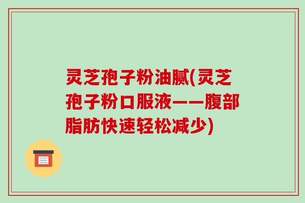 灵芝孢子粉油腻(灵芝孢子粉口服液——腹部脂肪快速轻松减少)-第1张图片-破壁灵芝孢子粉研究指南