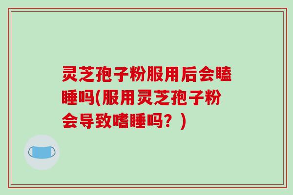 灵芝孢子粉服用后会瞌睡吗(服用灵芝孢子粉会导致嗜睡吗?)-第1张图片-破壁灵芝孢子粉研究指南 灵芝孢子粉服用后会瞌睡吗(服用灵芝孢子粉会导致嗜睡吗?)-第1张图片-破壁灵芝孢子粉研究指南