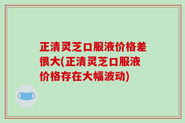 正清灵芝口服液价格差很大(正清灵芝口服液价格存在大幅波动)-第1张图片-破壁灵芝孢子粉研究指南 正清灵芝口服液价格差很大(正清灵芝口服液价格存在大幅波动)-第1张图片-破壁灵芝孢子粉研究指南