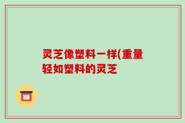 灵芝像塑料一样(重量轻如塑料的灵芝-第1张图片-破壁灵芝孢子粉研究指南 灵芝像塑料一样(重量轻如塑料的灵芝-第1张图片-破壁灵芝孢子粉研究指南