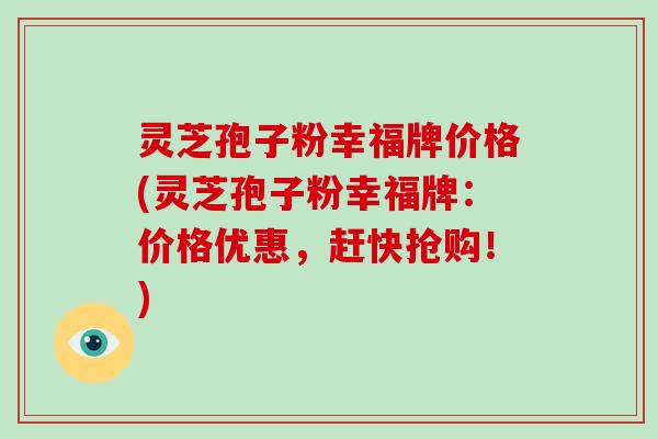 灵芝孢子粉幸福牌价格(灵芝孢子粉幸福牌:价格优惠,赶快抢购!)-第1张图片-破壁灵芝孢子粉研究指南 灵芝孢子粉幸福牌价格(灵芝孢子粉幸福牌:价格优惠,赶快抢购!)-第1张图片-破壁灵芝孢子粉研究指南