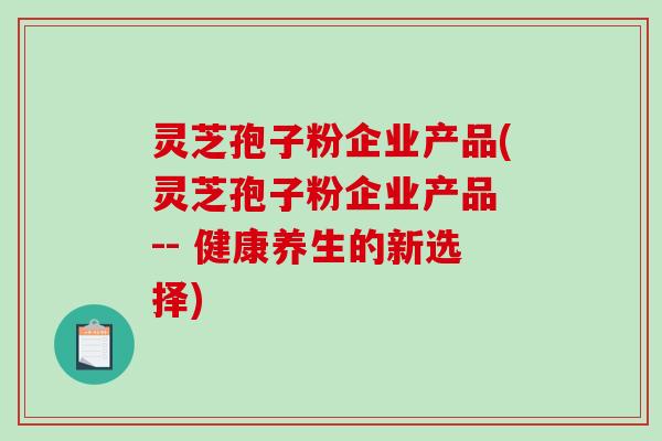 灵芝孢子粉企业产品(灵芝孢子粉企业产品 -- 健康养生的新选择)-第1张图片-破壁灵芝孢子粉研究指南 灵芝孢子粉企业产品(灵芝孢子粉企业产品 -- 健康养生的新选择)-第1张图片-破壁灵芝孢子粉研究指南