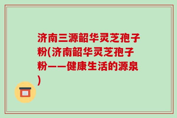 济南三源韶华灵芝孢子粉(济南韶华灵芝孢子粉——健康生活的源泉)-第1张图片-破壁灵芝孢子粉研究指南 济南三源韶华灵芝孢子粉(济南韶华灵芝孢子粉——健康生活的源泉)-第1张图片-破壁灵芝孢子粉研究指南