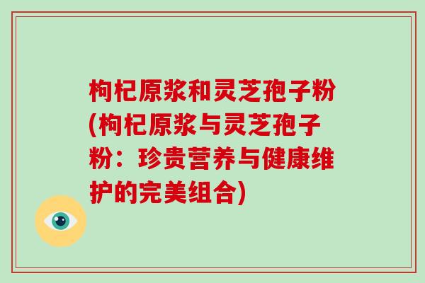 枸杞原浆和灵芝孢子粉(枸杞原浆与灵芝孢子粉:珍贵营养与健康维护的完美组合)-第1张图片-破壁灵芝孢子粉研究指南 枸杞原浆和灵芝孢子粉(枸杞原浆与灵芝孢子粉:珍贵营养与健康维护的完美组合)-第1张图片-破壁灵芝孢子粉研究指南