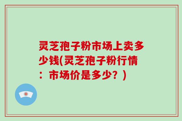 灵芝孢子粉市场上卖多少钱(灵芝孢子粉行情:市场价是多少?)-第1张图片-破壁灵芝孢子粉研究指南 灵芝孢子粉市场上卖多少钱(灵芝孢子粉行情:市场价是多少?)-第1张图片-破壁灵芝孢子粉研究指南