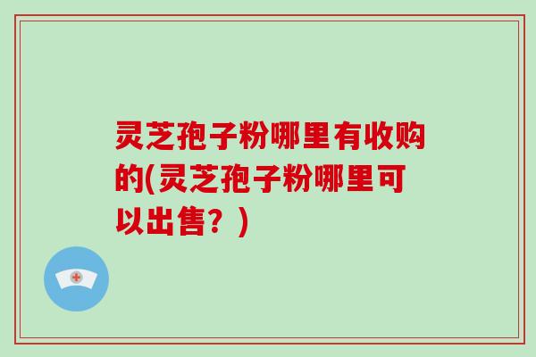 灵芝孢子粉哪里有收购的(灵芝孢子粉哪里可以出售？)-第1张图片-破壁灵芝孢子粉研究指南