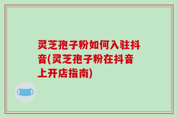 灵芝孢子粉如何入驻抖音(灵芝孢子粉在抖音上开店指南)-第1张图片-破壁灵芝孢子粉研究指南