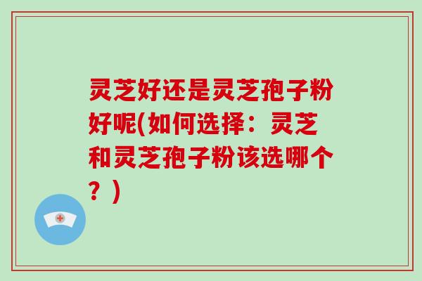 灵芝好还是灵芝孢子粉好呢(如何选择：灵芝和灵芝孢子粉该选哪个？)-第1张图片-破壁灵芝孢子粉研究指南