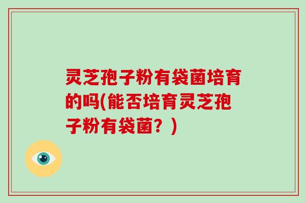 灵芝孢子粉有袋菌培育的吗(能否培育灵芝孢子粉有袋菌?)-第1张图片-破壁灵芝孢子粉研究指南 灵芝孢子粉有袋菌培育的吗(能否培育灵芝孢子粉有袋菌?)-第1张图片-破壁灵芝孢子粉研究指南