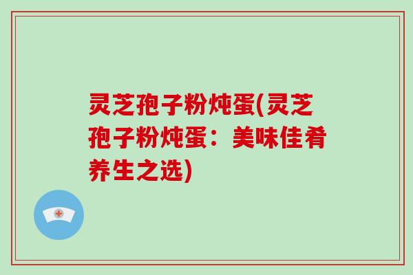 灵芝孢子粉炖蛋(灵芝孢子粉炖蛋：美味佳肴养生之选)-第1张图片-破壁灵芝孢子粉研究指南