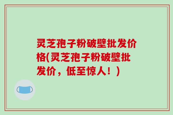 灵芝孢子粉破壁批发价格(灵芝孢子粉破壁批发价，低至惊人！)-第1张图片-破壁灵芝孢子粉研究指南
