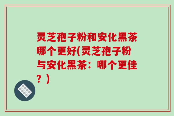 灵芝孢子粉和安化黑茶哪个更好(灵芝孢子粉与安化黑茶:哪个更佳?)-第1张图片-破壁灵芝孢子粉研究指南 灵芝孢子粉和安化黑茶哪个更好(灵芝孢子粉与安化黑茶:哪个更佳?)-第1张图片-破壁灵芝孢子粉研究指南