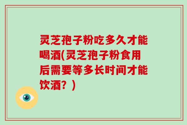 灵芝孢子粉吃多久才能喝酒(灵芝孢子粉食用后需要等多长时间才能饮酒?)-第1张图片-破壁灵芝孢子粉研究指南 灵芝孢子粉吃多久才能喝酒(灵芝孢子粉食用后需要等多长时间才能饮酒?)-第1张图片-破壁灵芝孢子粉研究指南