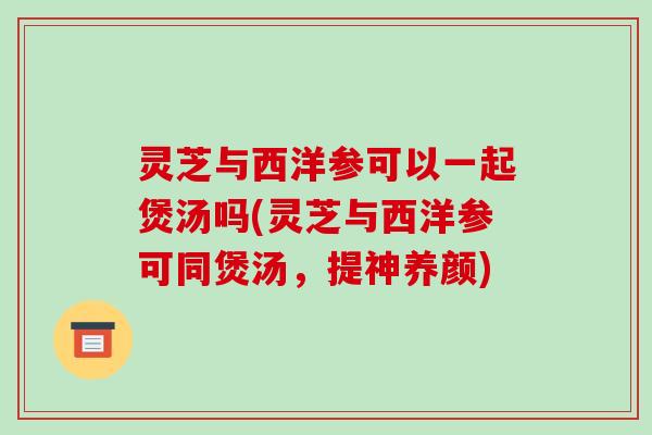 灵芝与西洋参可以一起煲汤吗(灵芝与西洋参可同煲汤,提神养颜)-第1张图片-破壁灵芝孢子粉研究指南 灵芝与西洋参可以一起煲汤吗(灵芝与西洋参可同煲汤,提神养颜)-第1张图片-破壁灵芝孢子粉研究指南