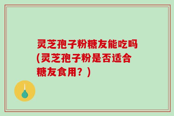 灵芝孢子粉糖友能吃吗(灵芝孢子粉是否适合糖友食用?)-第1张图片-破壁灵芝孢子粉研究指南 灵芝孢子粉糖友能吃吗(灵芝孢子粉是否适合糖友食用?)-第1张图片-破壁灵芝孢子粉研究指南