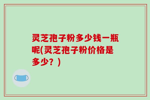灵芝孢子粉多少钱一瓶呢(灵芝孢子粉价格是多少?)-第1张图片-破壁灵芝孢子粉研究指南 灵芝孢子粉多少钱一瓶呢(灵芝孢子粉价格是多少?)-第1张图片-破壁灵芝孢子粉研究指南